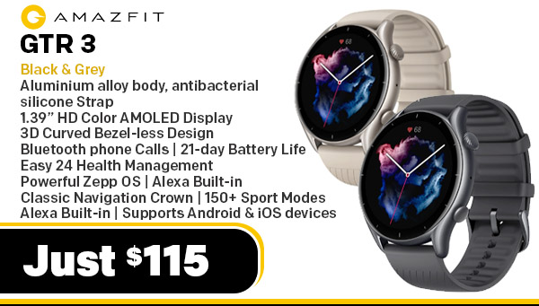 Amazfit GTR 3 (Model # A1971)| - Aluminium alloy watch body, antibacterial silicone Strap| 1.39” HD Color AMOLED Display | 3D Curved Bezel-less Design | Bluetooth phone Calls | 21-day Battery Life | Easy 24 Health Management | Powerful Zepp OS | Alexa Built-in | Classic Navigation Crown |150+ Sport Modes | Alexa Built-in | Supports Android & iOS devices - Thunder Black $115.00 Amazfit WEARABLES AMAZFIT-GTR3-Grey Amazfit GTR 3 (Model # A1971)| - Aluminium alloy watch body, antibacterial silicone Strap| 1.39” HD Color AMOLED Display | 3D Curved Bezel-less Design | Bluetooth phone Calls | 21-day Battery Life | Easy 24 Health Management | Powerful Zepp OS | Alexa Built-in | Classic Navigation Crown |150+ Sport Modes | Alexa Built-in | Supports Android & iOS devices - Moonlight Grey $115.00