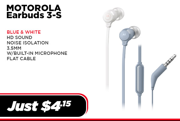 MOTO-EARBUDS3S-WH Audio Motorola Earbuds 3-S,HD,Noise isolation, Mic ,Flat Cable (UPC # 810036771672) - White $ 4.15 MOTO-EARBUDS3S-BL Audio Motorola Earbuds 3-S,HD,Noise isolation, Mic ,Flat Cable (UPC # 810036771689) - Blue $ 4.15