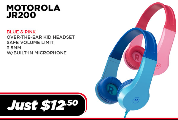 MOTO-JR200-BL Audio Motorola MOTO JR200 - Over-the-ear KID Headset, 3.5mm, Mic, (UPC # 810036771818) - Blue $ 12.50 MOTO-JR200-PK Audio Motorola MOTO JR200 - Over-the-ear KID Headset, 3.5mm, Mic, (UPC # 810036771825) - Pink $ 12.50
